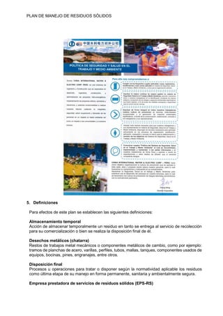 PLAN DE MANEJO DE RESIDUOS SÒLIDOS
5. Definiciones
Para efectos de este plan se establecen las siguientes definiciones:
Almacenamiento temporal
Acción de almacenar temporalmente un residuo en tanto se entrega al servicio de recolección
para su comercialización o bien se realiza la disposición final de él.
Desechos metálicos (chatarra)
Restos de trabajos metal mecánicos o componentes metálicos de cambio, como por ejemplo:
tramos de planchas de acero, varillas, perfiles, tubos, mallas, tanques, componentes usados de
equipos, bocinas, pines, engranajes, entre otros.
Disposición final
Procesos u operaciones para tratar o disponer según la normatividad aplicable los residuos
como última etapa de su manejo en forma permanente, sanitaria y ambientalmente segura.
Empresa prestadora de servicios de residuos sólidos (EPS-RS)
 