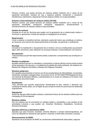PLAN DE MANEJO DE RESIDUOS SÒLIDOS
Persona Jurídica que presta servicios de residuos sólidos mediante una o varias de las
siguientes actividades: limpieza de vías y espacios públicos, recolección y transporte,
transferencia, tratamiento y disposición final de residuos sólidos no re-aprovechables.
Empresa comercializadora de residuos sólidos (EC-RS)
Persona Jurídica que presta servicios de residuos sólidos mediante una o varias de las
siguientes actividades: recolección, transporte, segregación, almacenamiento y
acondicionamiento de residuos sólidos re aprovechables.
Gestión de residuos
Consiste en el uso de técnicas para acabar con la generación de un determinado residuo o
minimizar su generación a través de estudios e investigando en la fuente.
Reaprovechar
Volver a obtener un beneficio del bien, elemento o parte del mismo que constituye un residuo,
se reconoce como técnica de reaprovechamiento el reciclaje, recuperación o reutilización.
Reciclaje
Consiste en la reutilización o recuperación de un residuo o de sus constituyentes que presente
algún valor económico, para utilización en la propia empresa o comercialización con terceros.
Recuperación
Toda actividad que permite reaprovechar partes, sustancias o componentes que constituyen un
residuo.
Residuo no peligroso
Aquellos residuos que por su naturaleza y composición no tienen efectos nocivos sobre la salud
de las personas o los recursos, y no deterioran la calidad del medio ambiente. Se clasifican en:
Residuo No Peligroso Doméstico y Residuo No Peligroso Industrial.
Residuos peligrosos
Son aquellos que presentan al menos una de las características de inflamabilidad, corrosividad,
reactividad, toxicidad o patogenicidad, de acuerdo al D.S. Nº 057-2004-PCM Reglamento de la
Ley General de Residuos Sólidos y caracterizados en su Anexo 6 y listados en el Anexo 4 del
mencionado documento legal.
Reutilización
Toda actividad que permita reaprovechar directamente el bien, articulo o elemento que
constituye el residuo sólido, con el objeto de que cumpla el mismo fin para el que fue elaborado
originalmente.
Segregación
Acción de Agrupar determinados residuos o elementos físicos de los residuos sólidos para ser
manejados en forma especial.
Residuos sólidos
Son los residuos que se encuentran en estados sólidos y semisólidos y que resultan de las
actividades humanas y que pueden ser: Industrial, Doméstica, Hospitalaria, Comercial,
Servicios Generales.
Aparatos eléctricos y electrónicos (AEE):
Aparatos que para funcionar necesitan corriente eléctrica o campos electromagnéticos, así
como los dispositivos necesarios para generar, transmitir y medir tales corrientes y campos.
Almacenamiento de RAEE:
Operación de acumulación de RAEE en condiciones ambientalmente adecuadas y seguras.
 