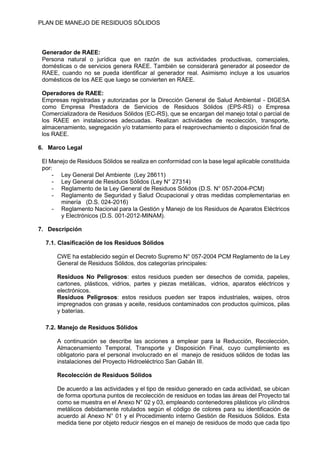 PLAN DE MANEJO DE RESIDUOS SÒLIDOS
Generador de RAEE:
Persona natural o jurídica que en razón de sus actividades productivas, comerciales,
domésticas o de servicios genera RAEE. También se considerará generador al poseedor de
RAEE, cuando no se pueda identificar al generador real. Asimismo incluye a los usuarios
domésticos de los AEE que luego se convierten en RAEE.
Operadores de RAEE:
Empresas registradas y autorizadas por la Dirección General de Salud Ambiental - DIGESA
como Empresa Prestadora de Servicios de Residuos Sólidos (EPS-RS) o Empresa
Comercializadora de Residuos Sólidos (EC-RS), que se encargan del manejo total o parcial de
los RAEE en instalaciones adecuadas. Realizan actividades de recolección, transporte,
almacenamiento, segregación y/o tratamiento para el reaprovechamiento o disposición final de
los RAEE.
6. Marco Legal
El Manejo de Residuos Sólidos se realiza en conformidad con la base legal aplicable constituida
por:
- Ley General Del Ambiente (Ley 28611)
- Ley General de Residuos Sólidos (Ley N° 27314)
- Reglamento de la Ley General de Residuos Sólidos (D.S. N° 057-2004-PCM)
- Reglamento de Seguridad y Salud Ocupacional y otras medidas complementarias en
minería (D.S. 024-2016)
- Reglamento Nacional para la Gestión y Manejo de los Residuos de Aparatos Eléctricos
y Electrónicos (D.S. 001-2012-MINAM).
7. Descripción
7.1. Clasificación de los Residuos Sólidos
CWE ha establecido según el Decreto Supremo N° 057-2004 PCM Reglamento de la Ley
General de Residuos Sólidos, dos categorías principales:
Residuos No Peligrosos: estos residuos pueden ser desechos de comida, papeles,
cartones, plásticos, vidrios, partes y piezas metálicas, vidrios, aparatos eléctricos y
electrónicos.
Residuos Peligrosos: estos residuos pueden ser trapos industriales, waipes, otros
impregnados con grasas y aceite, residuos contaminados con productos químicos, pilas
y baterías.
7.2. Manejo de Residuos Sólidos
A continuación se describe las acciones a emplear para la Reducción, Recolección,
Almacenamiento Temporal, Transporte y Disposición Final, cuyo cumplimiento es
obligatorio para el personal involucrado en el manejo de residuos sólidos de todas las
instalaciones del Proyecto Hidroeléctrico San Gabán III.
Recolección de Residuos Sólidos
De acuerdo a las actividades y el tipo de residuo generado en cada actividad, se ubican
de forma oportuna puntos de recolección de residuos en todas las áreas del Proyecto tal
como se muestra en el Anexo N° 02 y 03, empleando contenedores plásticos y/o cilindros
metálicos debidamente rotulados según el código de colores para su identificación de
acuerdo al Anexo N° 01 y el Procedimiento interno Gestión de Residuos Sólidos. Esta
medida tiene por objeto reducir riesgos en el manejo de residuos de modo que cada tipo
 