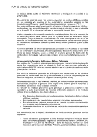 PLAN DE MANEJO DE RESIDUOS SÒLIDOS
de residuo sólido pueda ser fácilmente identificado y manipulado de acuerdo a su
peligrosidad.
El personal de todas las áreas y de terceros, depositan los residuos sólidos generados
en sus procesos y/o servicios en los contenedores apropiados ubicados en las
instalaciones del Proyecto y según la codificación establecida (ver Anexo Nº 01).
Las responsabilidades sobre la segregación, el cuidado, orden y limpieza de los cilindros,
contenedores y en general toda gestión complementaria a este plan ya está predefinida
en el Anexo N° 02, la misma que radica en el responsable de cada área.
Cada contenedor o cilindro metálico contendrá una bolsa plástica, la cual al momento de
su retiro programado será cerrada para su siguiente etapa de tratamiento según
corresponda, luego el contenedor quedará con una bolsa nueva para la colocación de
residuos. La única restricción se dará con los contenedores de piezas metálicas que por
su característica no contarán con bolsa plástica debido al corte y deterioro que se puede
ocasionar.
Cuando la cantidad y/o tamaño de los residuos generados sean mayores a la capacidad
de los contenedores establecidos, ellos serán pesados y depositados directamente en el
Punto de acopio temporal, según se indica en el plano general de distribución de
contenedores de residuos y ubicación de puntos de almacenamiento temporal, Anexo N°
03.
Almacenamiento Temporal de Residuos Sólidos Peligrosos
Los residuos del Proyecto no peligrosos serán recolectados y transportados directamente
desde los contenedores hacia su disposición final por una empresa registrada y
autorizada por DIGESA, cada vez que sea solicitado por el Ingeniero de medio ambiente
y/o supervisor del área.
Los residuos peligrosos generados en el Proyecto son recolectados en los distintos
puntos de las instalaciones de CWE y son trasladados al punto de acopio temporal de
residuos Peligrosos, de acuerdo al programa de retiro (Anexo Nº 04).
.
Durante esta actividad el área de Medio Ambiente, en coordinación con las demás áreas
responsables, asignaran al personal tanto propio como externo, para el manipuleo y
traslado de los residuos hasta su acopio temporal.
Se tomarán las medidas preventivas para garantizar la protección personal de los
operadores y evitar la generación de impactos ambientales asociados a los residuos
sólidos. El contenido básico de estas medidas es:
- Uso de equipos de protección personal adecuados a la naturaleza de los residuos
sólidos a manipular.
- Información sobre las características y riesgos inherentes a su manipuleo.
- Procedimientos en casos de emergencia en caso de contacto o contaminación
con el residuo tanto individual como ambiental.
- Supervisión directa de las actividades por parte de los responsables operativos
del área.
Los mecanismos para el registro y traslado de los residuos sólidos generados son los
siguientes:
- Todos los residuos que ingresen al punto de acopio temporal de residuos: deben
estar previamente pesados y registrados en el Formato diario de CONTROL DE
INGRESO Y SALIDA DE RESIDUOS - Zona de Residuos, formato que será
recopilado por el Ingeniero de Medio Ambiente, para los reportes a contabilidad y
 