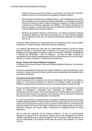 PLAN DE MANEJO DE RESIDUOS SÒLIDOS
posteriormente a las gerencias, jefaturas, supervisores, miembros del comité SIG,
auditores internos e involucrados en las gestión de residuos sólidos.
- Mantenimiento: El Supervisor de Mantenimiento o Jefe de Mantenimiento, define
que materiales serán considerados Residuos Metálicos y son llevados al punto de
acopio de temporal de partes y piezas metálicas; el Ingeniero de Medio Ambiente
coordina con la empresa autorizada por DIGESA, previamente evaluada por el
área de compras y medio ambiente, para el transporte y disposición final de los
residuos Metálicos tipo chatarra metálica.
- Residuos de aparatos eléctricos y electrónicos: Las áreas que generen residuos
de aparatos eléctricos y electrónicos coordinarán con el área de Medio ambiente
para la disposición final, por una empresa debidamente registrada ante DIGESA
para tal fin.
El área de Medio Ambiente es responsable del control general de los residuos sólidos
ingresados en el área de acopio temporal de residuos peligrosos.
Los usuarios generadores de cada área son responsables traslado al punto de acopio
temporal indicado y el personal externo ubicado en el acceso a la zona temporal de
Residuos es el responsable de registrar el peso en el formato CONTROL DE INGRESO
Y SALIDA DE RESIDUOS - Zona de Residuos . El área de Medio Ambiente es
responsable por los residuos ingresados en el área de acopio temporal como por el orden,
limpieza y correcta señalización e identificación de esta área.
Acopio Temporal de Piezas Metálicas Peligrosas
Contamos con un área de Acopio Temporal de Piezas Metálicas Peligrosas. Ver ubicación
en el Anexo N°3.
Cuando las actividades rutinarias generen residuos Metálicos, estos serán llevados hacia
el punto de Acopio temporal de piezas metálicas, siendo responsable del traslado el área
generadora del residuo.
Transporte de Residuos Sólidos
Para el transporte de los residuos fuera de las instalaciones del Proyecto se realiza a
través de una Empresa Prestadora de Servicios de Residuos Sólidos autorizada por
DIGESA y evaluada previamente por el área de compras y Medio Ambiente de CWE.
El área de Medio Ambiente coordina con los proveedores de transportes de residuos
sólidos y/o tratamiento y disposición final, autorizados por DIGESA y evaluados
previamente por CWE, para el retiro programado de los residuos sólidos acumulados en
el punto de acopio temporal de residuos, cuya frecuencia son los días Jueves (Sugerido)
de cada semana y cuando operativamente sea requerido.
En casos excepcionales y dependiendo de la naturaleza, cantidad y características de los
residuos sólidos generados, el área de Medio Ambiente puede autorizar su retiro de otros
puntos de acopio local de acuerdo al plano general de distribución de contenedores de
residuos sólidos (Ver Anexo N° 03) bajo coordinación con los responsables de cada área.
Asimismo, cualquier otro residuo sólido, inicialmente No clasificado tendrá el mismo
tratamiento.
Para el caso del manipuleo de los residuos metálicos, el área de mantenimiento
designará una persona de su área para la verificar que se esté evacuando los residuos
metálicos aprobados para su salida del depósito. De ser necesario CWE apoyará con el
uso de montacargas o de cargador frontal para las piezas más pesadas o de mayor
volumen.
 