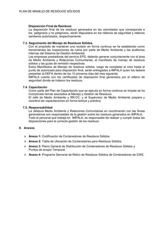 PLAN DE MANEJO DE RESIDUOS SÒLIDOS
Disposición Final de Residuos
La disposición final de los residuos generados en las actividades que corresponde a
los peligrosos y no peligrosos, serán dispuestos en los rellenos de seguridad y rellenos
sanitarios autorizados, respectivamente.
7.3. Seguimiento del Manejo de Residuos Sólidos
Con el propósito de mantener una revisión en forma continua se ha establecido como
herramientas las inspecciones de rutina por parte de Medio Ambiente y las auditorías
internas del Sistema de Gestión Ambiental.
Las empresas prestadoras del servicio EPS, deberán generar conjuntamente con el área
de Medio Ambiente y Relaciones Comunitarias, el manifiesto de manejo de residuos
sólidos y las guías de remisión respectivas.
Estos Manifiestos de Manejo de residuos sólidos, luego de completar el ciclo hasta el
punto de autorizado para disposición final, serán entregados a IMPALA quien los deberá
presentar al OEFA dentro de los 15 primeros días del mes siguiente.
IMPALA cuenta con los certificados de disposición final generados por el relleno de
seguridad donde se trataron los residuos.
7.4. Capacitación
Como parte del Plan de Capacitación que se ejecuta en forma continua en Impala se ha
incorporado temas asociados al Manejo y Gestión de Residuos.
El Jefe de Medio Ambiente y RR.CC. y el Supervisor de Medio Ambiente prepara y
coordina las capacitaciones en forma teórica y práctica.
7.5. Responsabilidad
La Jefatura Medio Ambiente y Relaciones Comunitarias en coordinación con las Áreas
generadoras son responsables de la gestión sobre los residuos generados en IMPALA.
Todo el personal que trabaja en IMPALA, es responsable de realizar y cumplir todas las
disposiciones para la correcta gestión de los residuos.
8. Anexos
⮚ Anexo 1: Codificación de Contenedores de Residuos Sólidos.
⮚ Anexo 2: Tabla de Ubicación de Contenedores para Residuos Sólidos.
⮚ Anexo 3: Plano General de Distribución de Contenedores de Residuos Sólidos y
Puntos de acopio Temporal.
⮚ Anexo 4: Programa Semanal de Retiro de Residuos Sólidos de Contenedores de CWE.
 