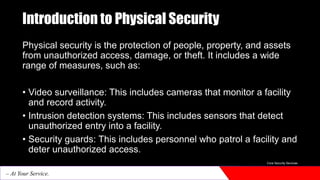 Introduction to Physical Security
Physical security is the protection of people, property, and assets
from unauthorized access, damage, or theft. It includes a wide
range of measures, such as:
• Video surveillance: This includes cameras that monitor a facility
and record activity.
• Intrusion detection systems: This includes sensors that detect
unauthorized entry into a facility.
• Security guards: This includes personnel who patrol a facility and
deter unauthorized access.
Core Security Services
– At Your Service.
 