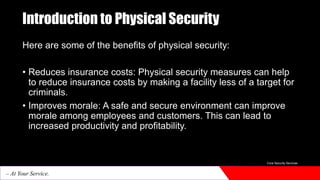 Introduction to Physical Security
Here are some of the benefits of physical security:
• Reduces insurance costs: Physical security measures can help
to reduce insurance costs by making a facility less of a target for
criminals.
• Improves morale: A safe and secure environment can improve
morale among employees and customers. This can lead to
increased productivity and profitability.
Core Security Services
– At Your Service.
 