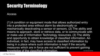 Security Terminology
Access
(1) A condition or equipment mode that allows authorized entry
into a protected area without alarm by electronically or
mechanically deactivating a sensor or sensors. (2) The ability and
means to approach, store or retrieve data, or to communicate with
or make use of Information Technology resources. (3) The ability
and opportunity to obtain knowledge of classified information. An
individual, in fact, may have access to classified information by
being in a place where such information is kept if the security
measures which are in force are not sufficient to prevent gaining
knowledge of the classified information. Core Security Services
– At Your Service.
 