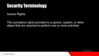 Security Terminology
Access Rights
The cumulative rights provided to a person, system, or other
object that are required to perform one or more activities.
Core Security Services
– At Your Service.
 