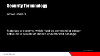 Security Terminology
Active Barriers
Materials or systems, which must be command or sensor
activated to prevent or impede unauthorized passage.
Core Security Services
– At Your Service.
 