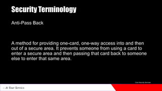 Security Terminology
Anti-Pass Back
A method for providing one-card, one-way access into and then
out of a secure area. It prevents someone from using a card to
enter a secure area and then passing that card back to someone
else to enter that same area.
Core Security Services
– At Your Service.
 