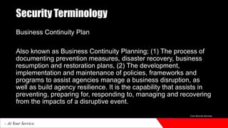 Security Terminology
Business Continuity Plan
Also known as Business Continuity Planning; (1) The process of
documenting prevention measures, disaster recovery, business
resumption and restoration plans, (2) The development,
implementation and maintenance of policies, frameworks and
programs to assist agencies manage a business disruption, as
well as build agency resilience. It is the capability that assists in
preventing, preparing for, responding to, managing and recovering
from the impacts of a disruptive event.
Core Security Services
– At Your Service.
 