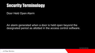 Security Terminology
Door Held Open Alarm
An alarm generated when a door is held open beyond the
designated period as allotted in the access control software.
Core Security Services
– At Your Service.
 