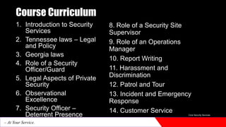 Course Curriculum
1. Introduction to Security
Services
2. Tennessee laws – Legal
and Policy
3. Georgia laws
4. Role of a Security
Officer/Guard
5. Legal Aspects of Private
Security
6. Observational
Excellence
7. Security Officer –
Deterrent Presence
8. Role of a Security Site
Supervisor
9. Role of an Operations
Manager
10. Report Writing
11. Harassment and
Discrimination
12. Patrol and Tour
13. Incident and Emergency
Response
14. Customer Service Core Security Services
– At Your Service.
 
