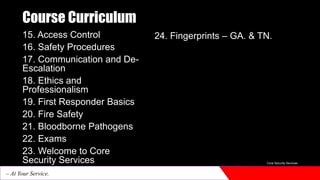 Course Curriculum
15. Access Control
16. Safety Procedures
17. Communication and De-
Escalation
18. Ethics and
Professionalism
19. First Responder Basics
20. Fire Safety
21. Bloodborne Pathogens
22. Exams
23. Welcome to Core
Security Services
24. Fingerprints – GA. & TN.
Core Security Services
– At Your Service.
 