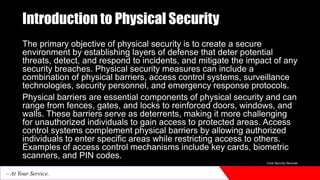 Introduction to Physical Security
The primary objective of physical security is to create a secure
environment by establishing layers of defense that deter potential
threats, detect, and respond to incidents, and mitigate the impact of any
security breaches. Physical security measures can include a
combination of physical barriers, access control systems, surveillance
technologies, security personnel, and emergency response protocols.
Physical barriers are essential components of physical security and can
range from fences, gates, and locks to reinforced doors, windows, and
walls. These barriers serve as deterrents, making it more challenging
for unauthorized individuals to gain access to protected areas. Access
control systems complement physical barriers by allowing authorized
individuals to enter specific areas while restricting access to others.
Examples of access control mechanisms include key cards, biometric
scanners, and PIN codes.
Core Security Services
– At Your Service.
 