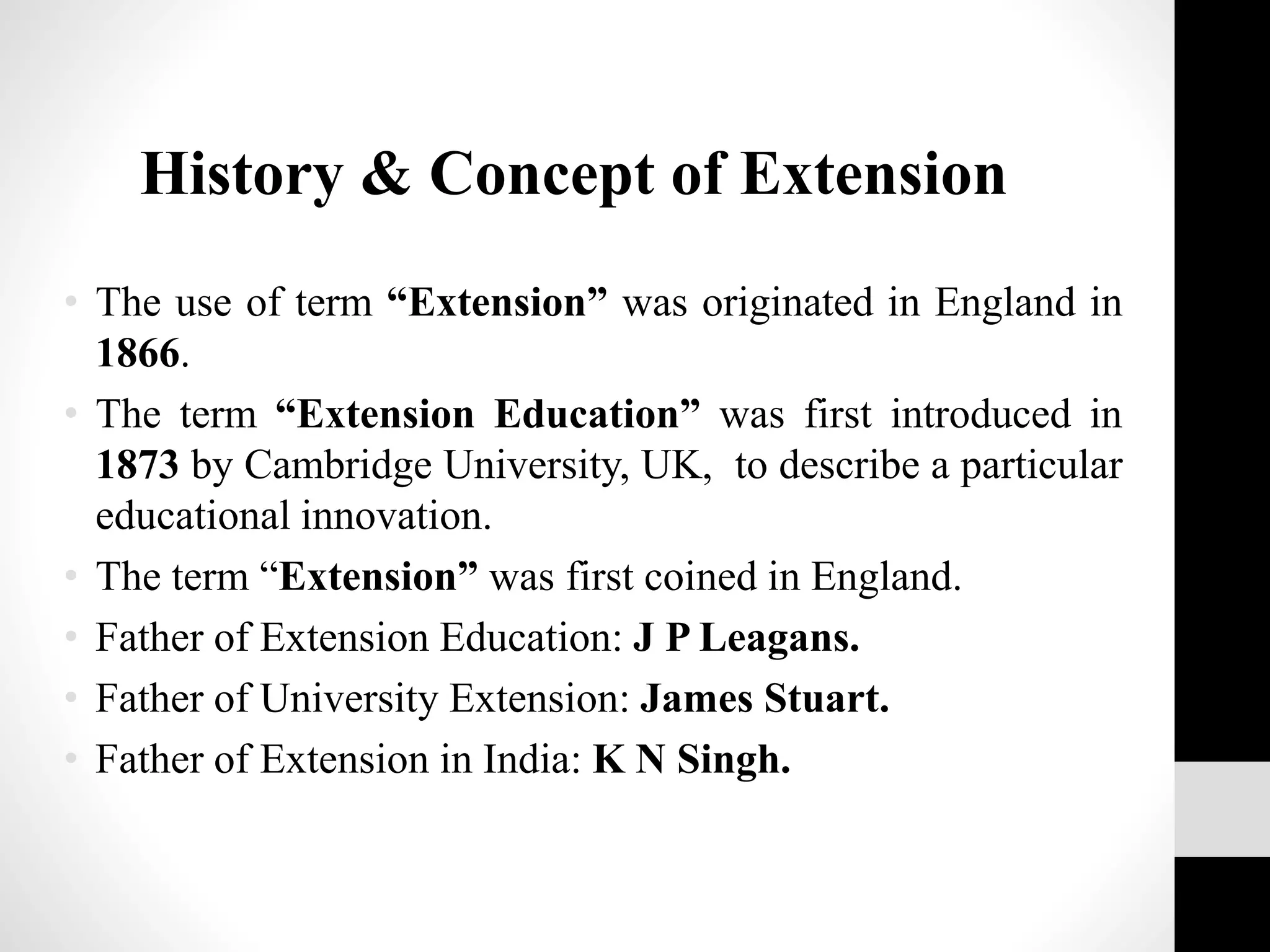 • The use of term “Extension” was originated in England in
1866.
• The term “Extension Education” was first introduced in
1873 by Cambridge University, UK, to describe a particular
educational innovation.
• The term “Extension” was first coined in England.
• Father of Extension Education: J P Leagans.
• Father of University Extension: James Stuart.
• Father of Extension in India: K N Singh.
History & Concept of Extension
 