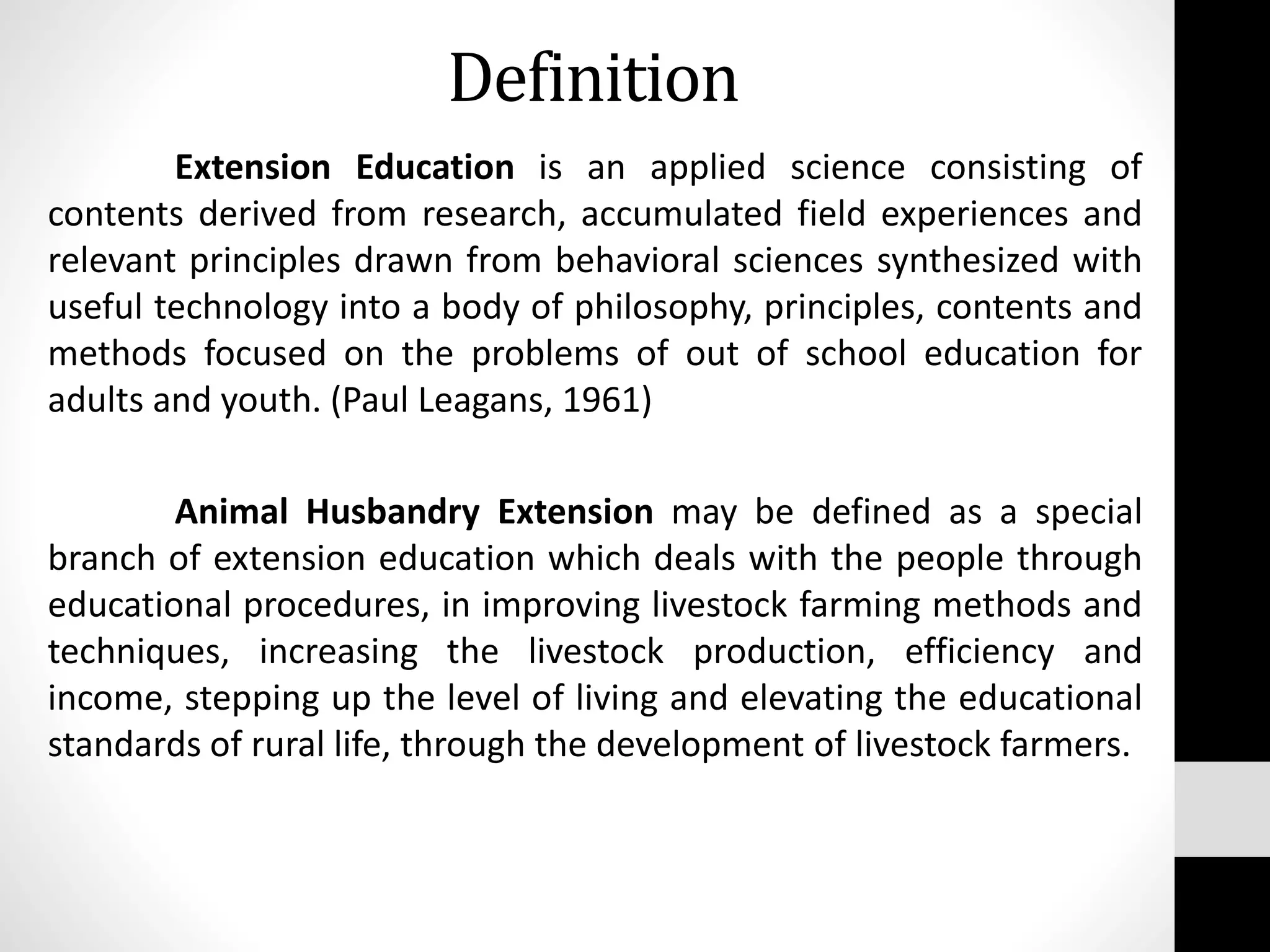 Definition
Extension Education is an applied science consisting of
contents derived from research, accumulated field experiences and
relevant principles drawn from behavioral sciences synthesized with
useful technology into a body of philosophy, principles, contents and
methods focused on the problems of out of school education for
adults and youth. (Paul Leagans, 1961)
Animal Husbandry Extension may be defined as a special
branch of extension education which deals with the people through
educational procedures, in improving livestock farming methods and
techniques, increasing the livestock production, efficiency and
income, stepping up the level of living and elevating the educational
standards of rural life, through the development of livestock farmers.
 