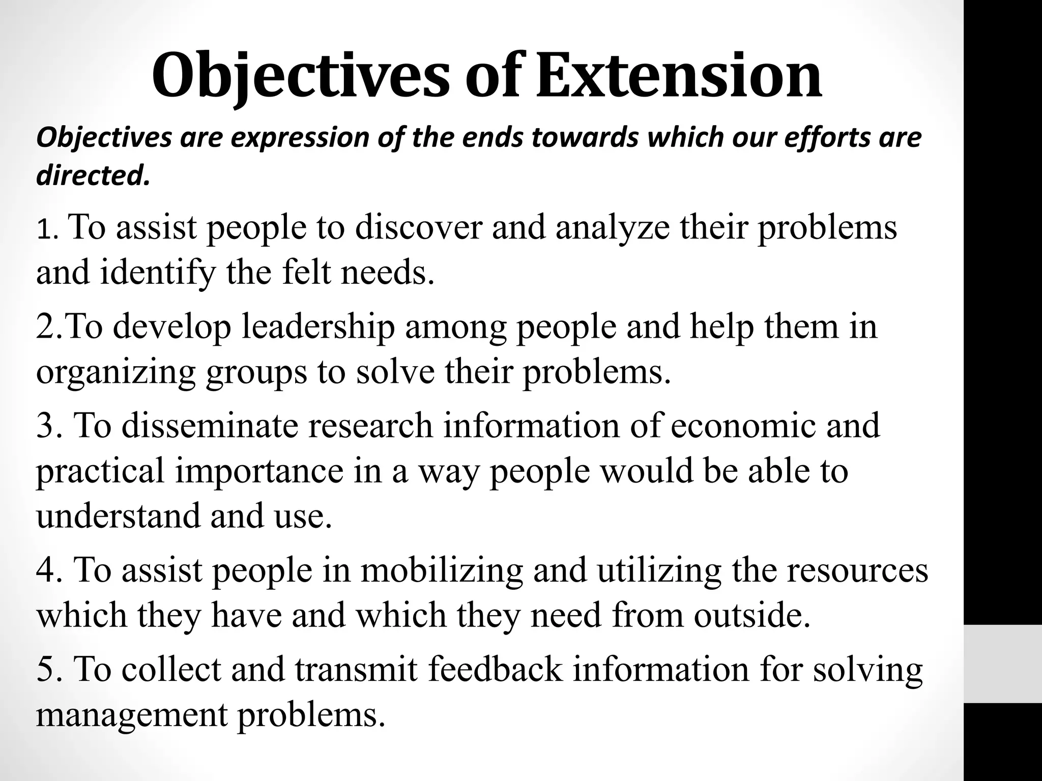 Objectives of Extension
Objectives are expression of the ends towards which our efforts are
directed.
1. To assist people to discover and analyze their problems
and identify the felt needs.
2.To develop leadership among people and help them in
organizing groups to solve their problems.
3. To disseminate research information of economic and
practical importance in a way people would be able to
understand and use.
4. To assist people in mobilizing and utilizing the resources
which they have and which they need from outside.
5. To collect and transmit feedback information for solving
management problems.
 