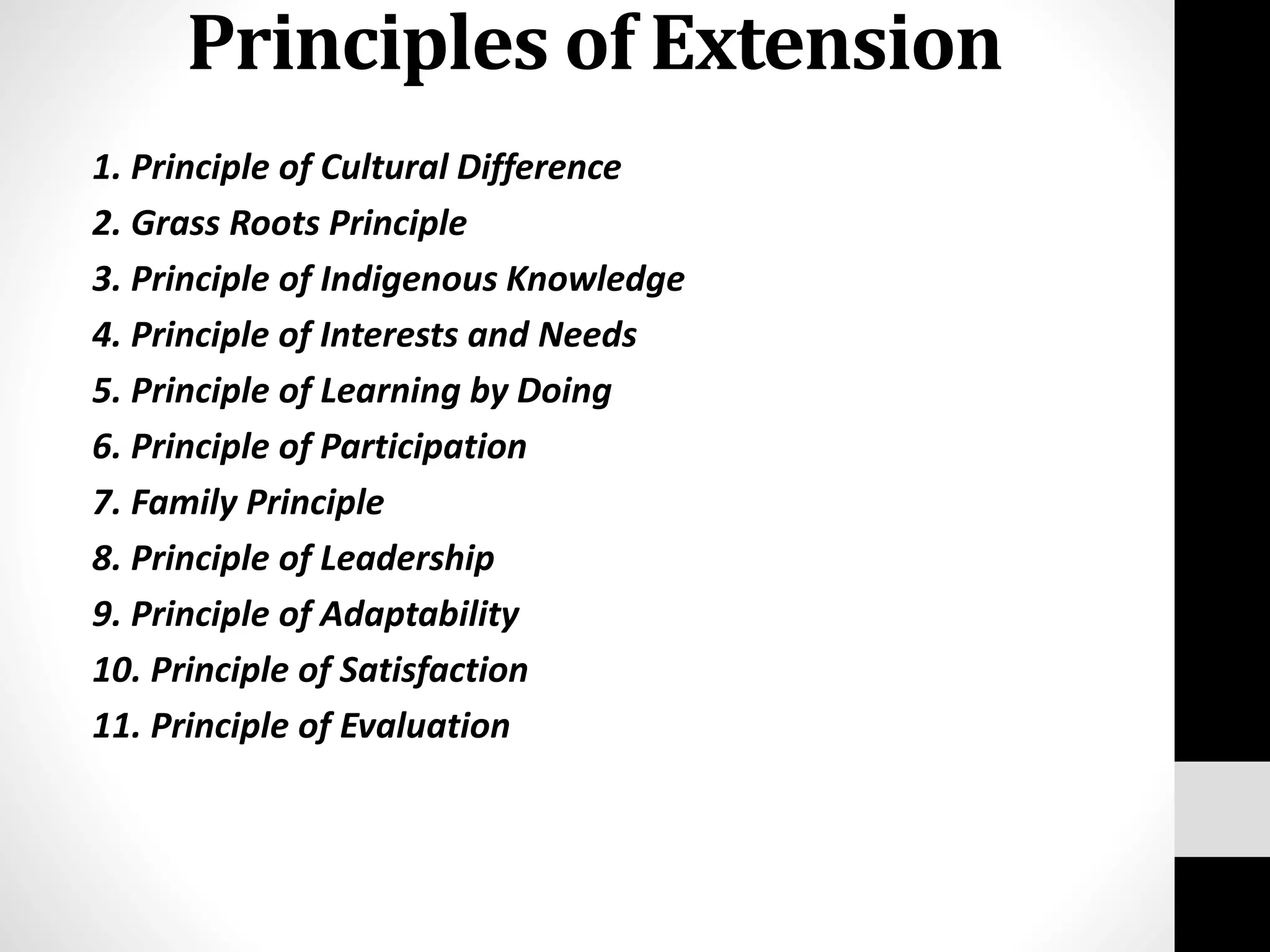 Principles of Extension
1. Principle of Cultural Difference
2. Grass Roots Principle
3. Principle of Indigenous Knowledge
4. Principle of Interests and Needs
5. Principle of Learning by Doing
6. Principle of Participation
7. Family Principle
8. Principle of Leadership
9. Principle of Adaptability
10. Principle of Satisfaction
11. Principle of Evaluation
 