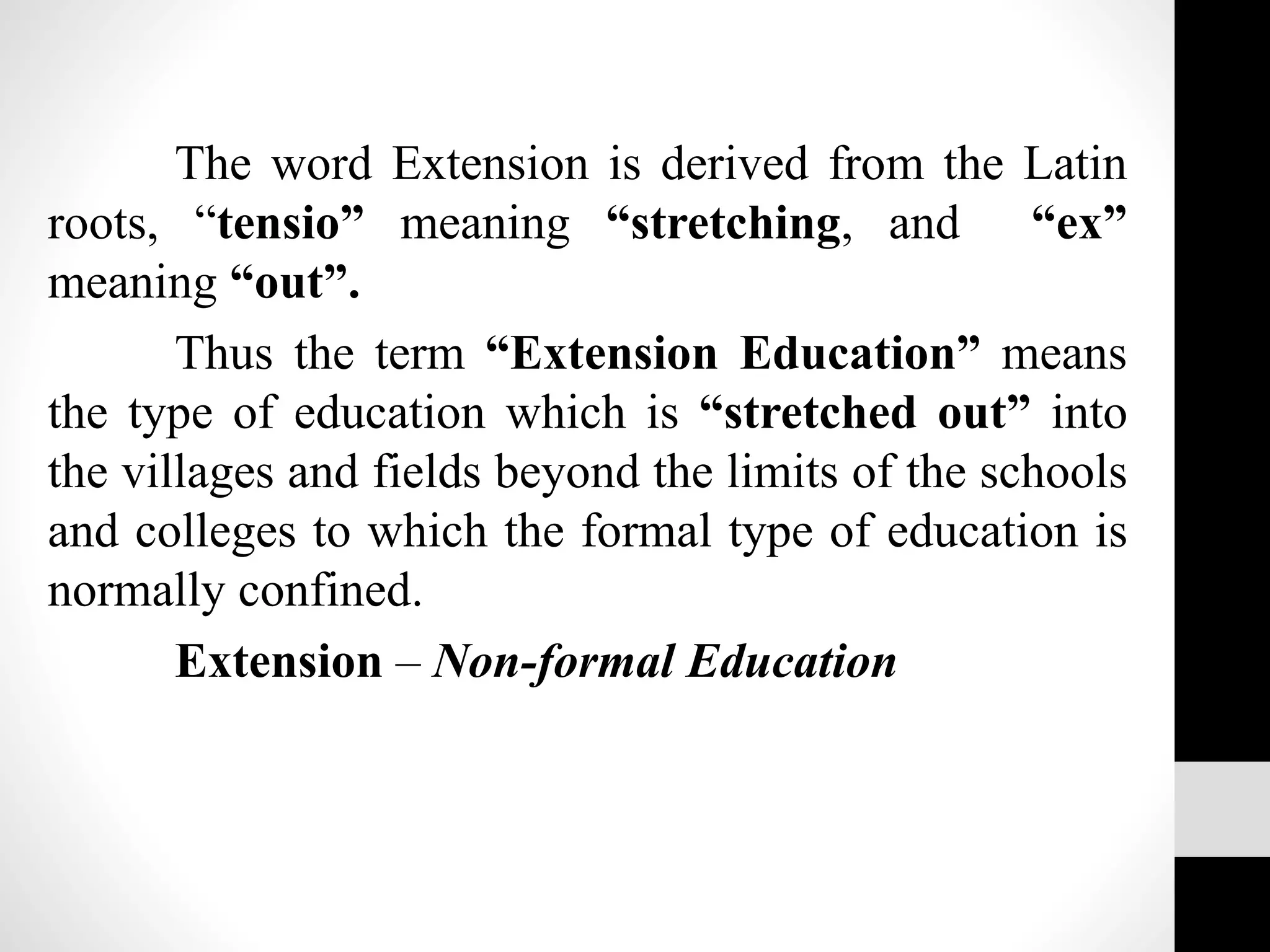 The word Extension is derived from the Latin
roots, “tensio” meaning “stretching, and “ex”
meaning “out”.
Thus the term “Extension Education” means
the type of education which is “stretched out” into
the villages and fields beyond the limits of the schools
and colleges to which the formal type of education is
normally confined.
Extension – Non-formal Education
 