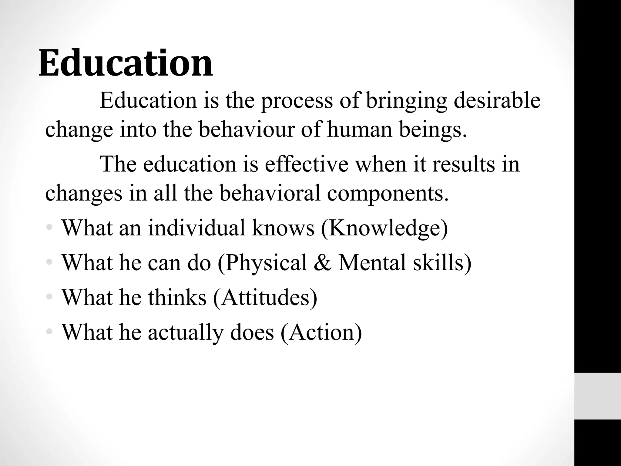 Education
Education is the process of bringing desirable
change into the behaviour of human beings.
The education is effective when it results in
changes in all the behavioral components.
• What an individual knows (Knowledge)
• What he can do (Physical & Mental skills)
• What he thinks (Attitudes)
• What he actually does (Action)
 