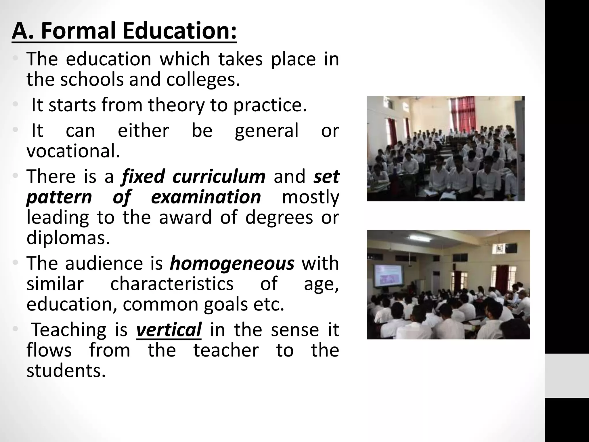 A. Formal Education:
• The education which takes place in
the schools and colleges.
• It starts from theory to practice.
• It can either be general or
vocational.
• There is a fixed curriculum and set
pattern of examination mostly
leading to the award of degrees or
diplomas.
• The audience is homogeneous with
similar characteristics of age,
education, common goals etc.
• Teaching is vertical in the sense it
flows from the teacher to the
students.
 