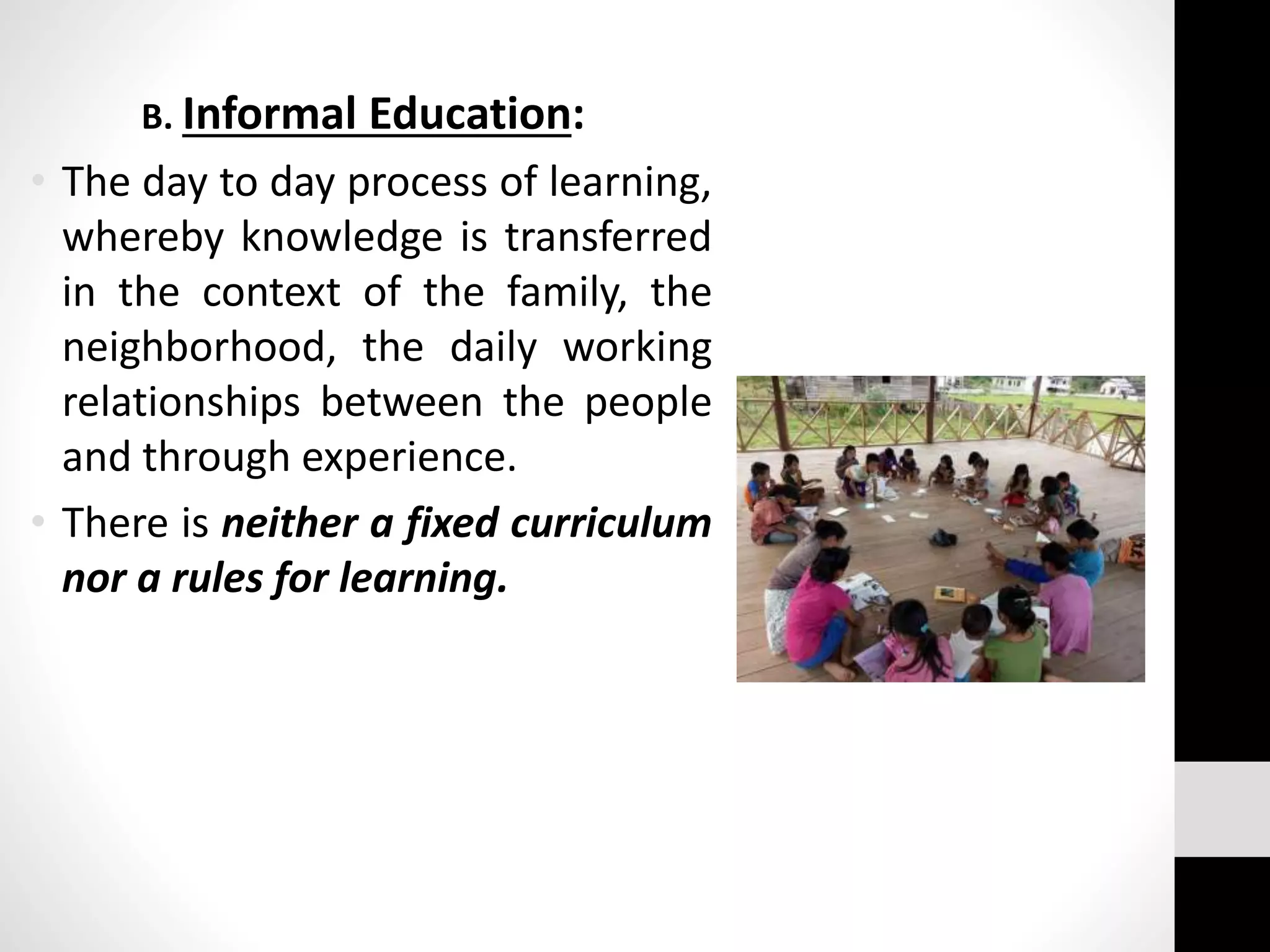 B. Informal Education:
• The day to day process of learning,
whereby knowledge is transferred
in the context of the family, the
neighborhood, the daily working
relationships between the people
and through experience.
• There is neither a fixed curriculum
nor a rules for learning.
 