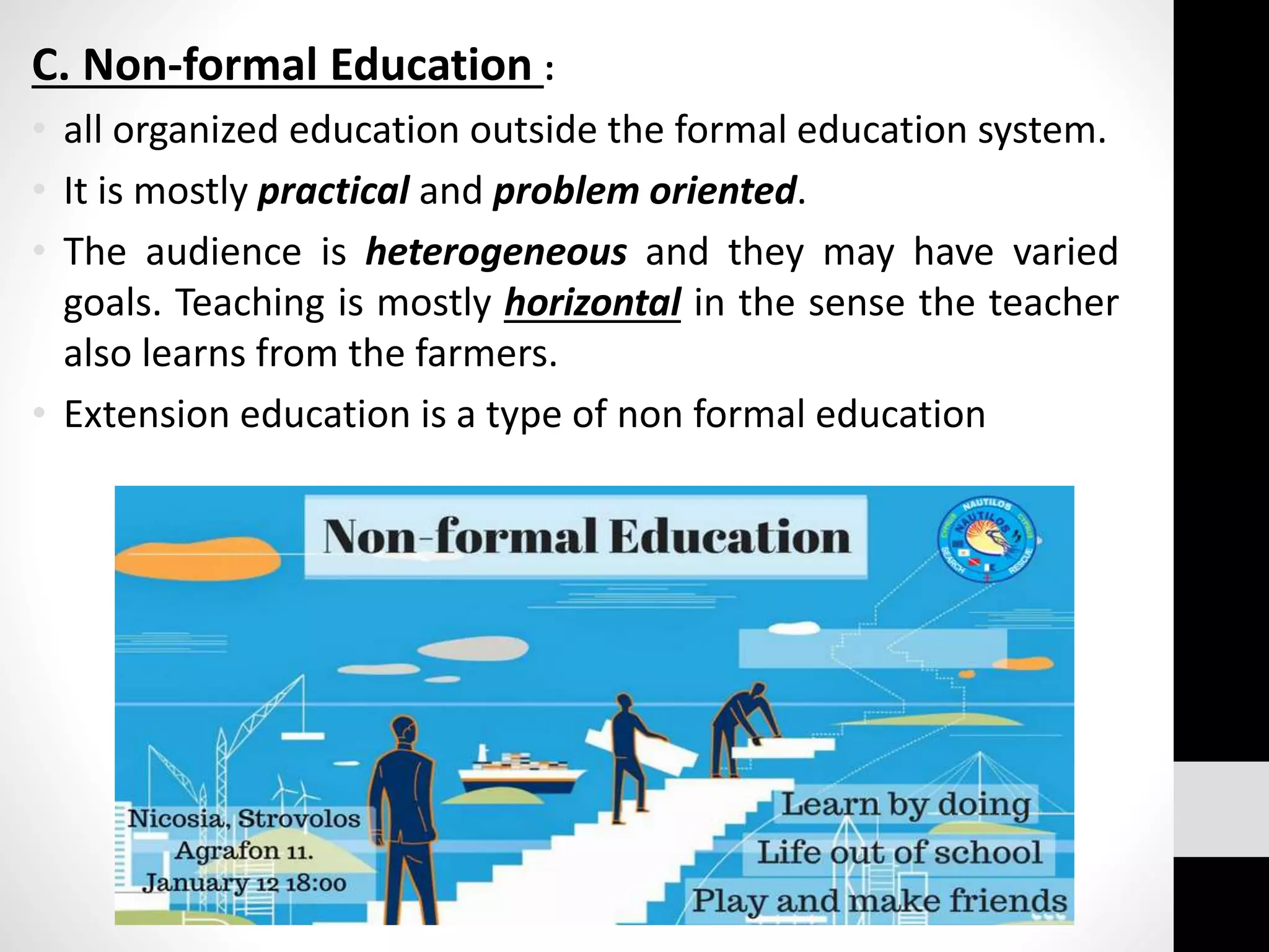 C. Non-formal Education :
• all organized education outside the formal education system.
• It is mostly practical and problem oriented.
• The audience is heterogeneous and they may have varied
goals. Teaching is mostly horizontal in the sense the teacher
also learns from the farmers.
• Extension education is a type of non formal education
 