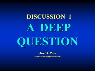 DISCUSSION 1
A DEEP
QUESTION
Ariel A. Roth
sciencesandscriptures.com
 