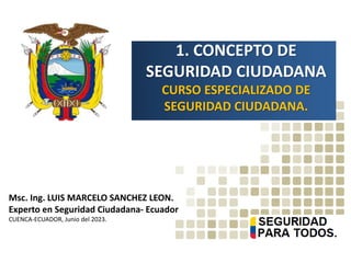 1. CONCEPTO DE
SEGURIDAD CIUDADANA
CURSO ESPECIALIZADO DE
SEGURIDAD CIUDADANA.
Msc. Ing. LUIS MARCELO SANCHEZ LEON.
Experto en Seguridad Ciudadana- Ecuador
CUENCA-ECUADOR, Junio del 2023.
 
