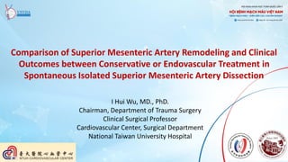 Comparison of Superior Mesenteric Artery Remodeling and Clinical
Outcomes between Conservative or Endovascular Treatment in
Spontaneous Isolated Superior Mesenteric Artery Dissection
I Hui Wu, MD., PhD.
Chairman, Department of Trauma Surgery
Clinical Surgical Professor
Cardiovascular Center, Surgical Department
National Taiwan University Hospital
 