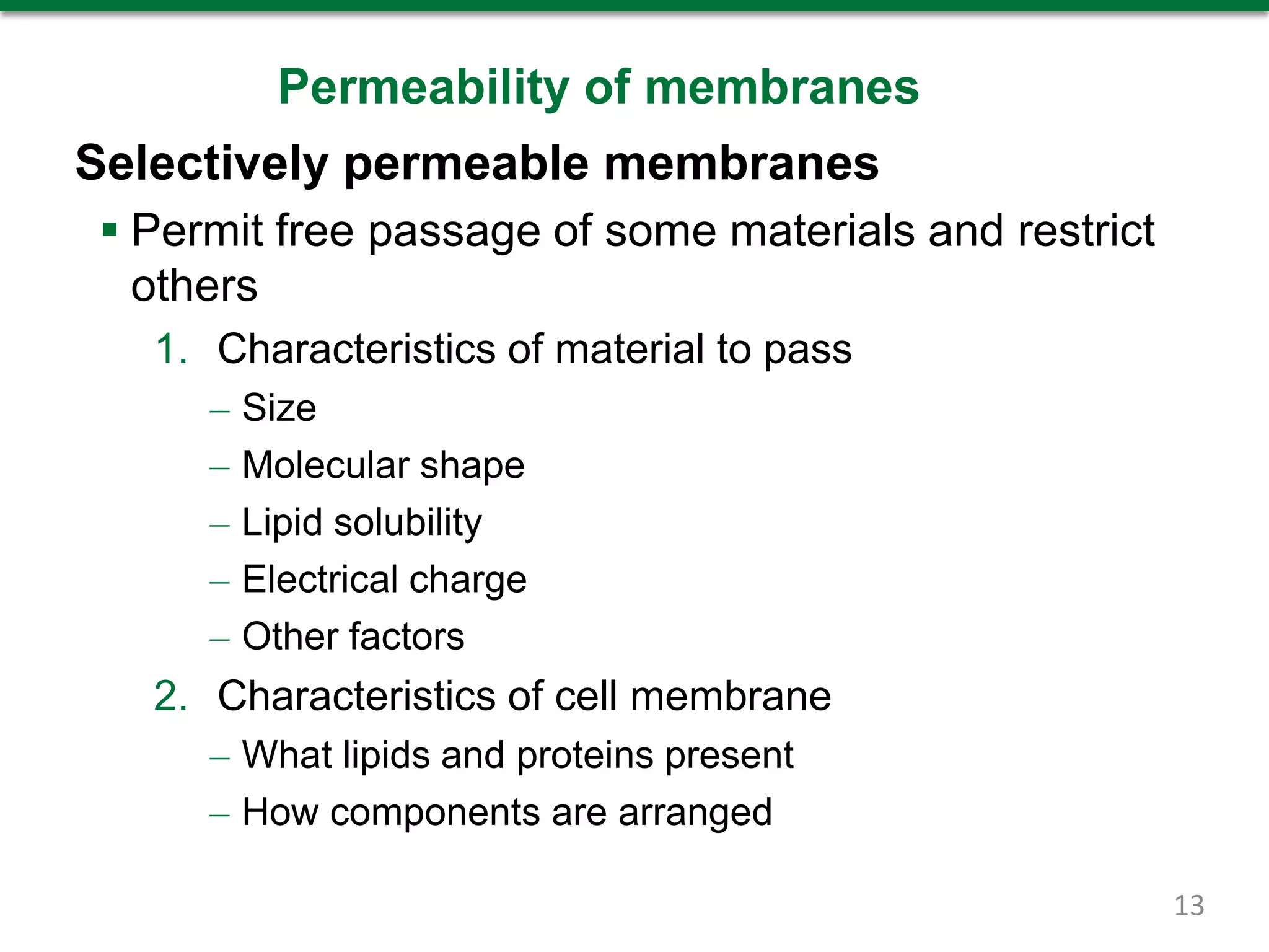 Permeability of membranes
Selectively permeable membranes
 Permit free passage of some materials and restrict
others
1. Characteristics of material to pass
– Size
– Molecular shape
– Lipid solubility
– Electrical charge
– Other factors
2. Characteristics of cell membrane
– What lipids and proteins present
– How components are arranged
13
 