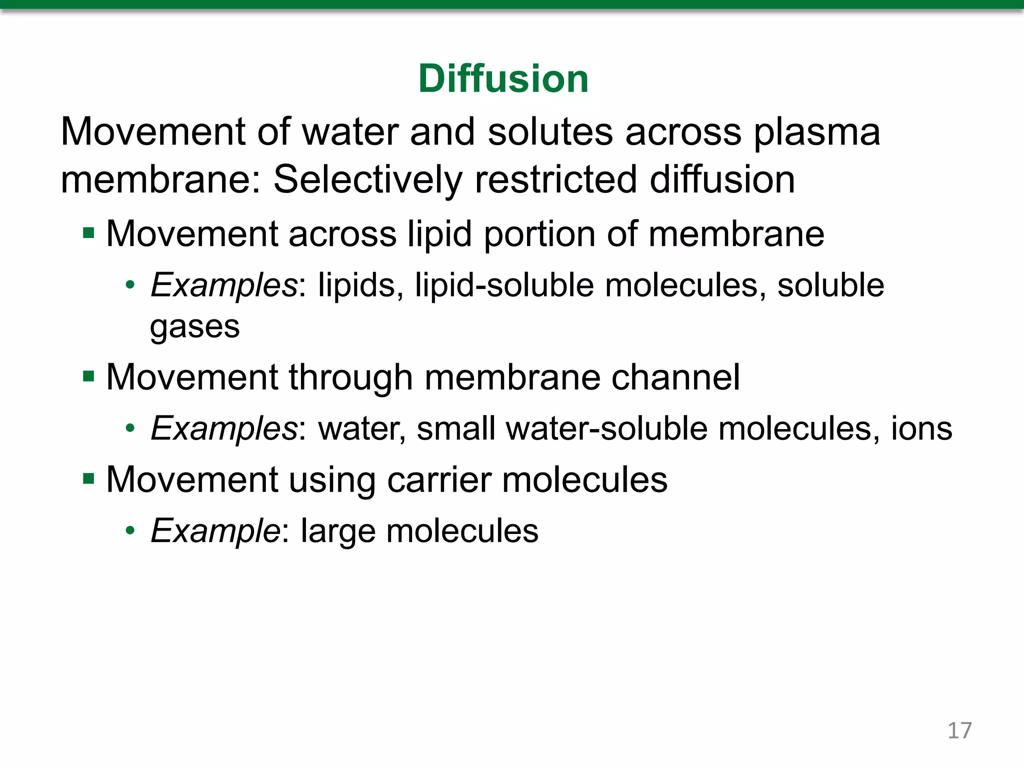 Diffusion
Movement of water and solutes across plasma
membrane: Selectively restricted diffusion
 Movement across lipid portion of membrane
• Examples: lipids, lipid-soluble molecules, soluble
gases
 Movement through membrane channel
• Examples: water, small water-soluble molecules, ions
 Movement using carrier molecules
• Example: large molecules
17
 