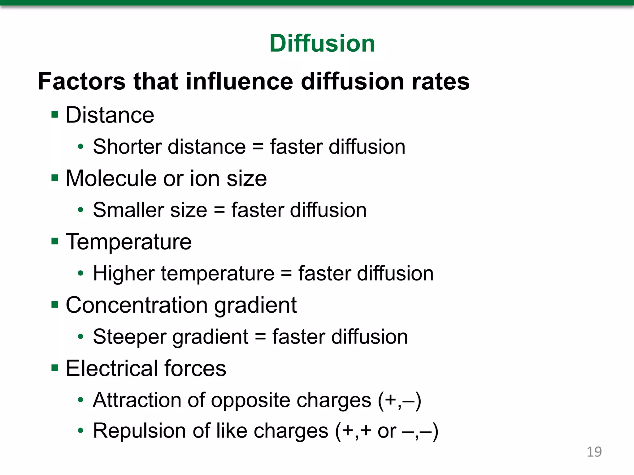 Diffusion
Factors that influence diffusion rates
 Distance
• Shorter distance = faster diffusion
 Molecule or ion size
• Smaller size = faster diffusion
 Temperature
• Higher temperature = faster diffusion
 Concentration gradient
• Steeper gradient = faster diffusion
 Electrical forces
• Attraction of opposite charges (+,–)
• Repulsion of like charges (+,+ or –,–)
19
 