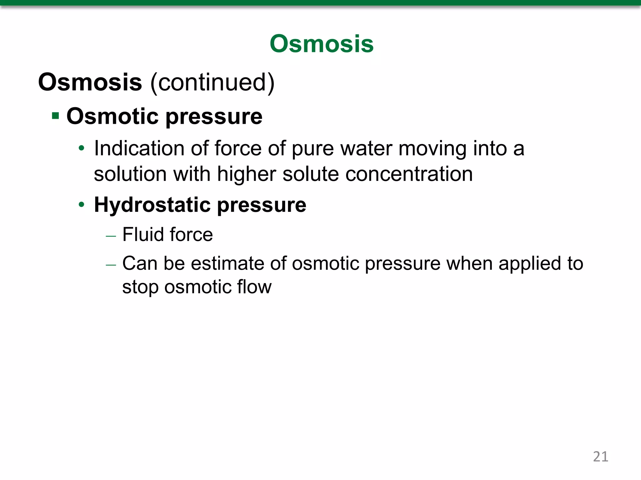 Osmosis
Osmosis (continued)
 Osmotic pressure
• Indication of force of pure water moving into a
solution with higher solute concentration
• Hydrostatic pressure
– Fluid force
– Can be estimate of osmotic pressure when applied to
stop osmotic flow
21
 