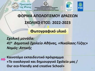 1
ΕΛΛΗΝΙΚΗ ΔΗΜΟΚΡΑΤΙΑ
ΥΠΟΥΡΓΕΙΟ ΠΑΙΔΕΙΑΣ,ΕΡΕΥΝΑΣ ΚΑΙ ΘΡΗΣΚΕΥΜΑΤΩΝ
ΠΕΡΙΦΕΡΕΙΑΚΗ Δ/ΝΣΗ Π.Ε. & Δ.Ε. ΑΤΤΙΚΗΣ
ΔΙΕΥΘΥΝΣΗ ΔΕΥΤΕΡΟΒΑΘΜΙΑΣ ΕΚΠΑΙΔΕΥΣΗΣ Β’ ΑΘΗΝΑΣ
ΦΟΡΜΑ ΑΠΟΛΟΓΙΣΜΟΥ ΔΡΑΣΕΩΝ
ΣΧΟΛΙΚΟ ΕΤΟΣ: 2022-2023
Σχολική μονάδα:
41ο Δημοτικό Σχολείο Αθήνας, «Νικόλαος Γύζης»
Νομός: Αττικής
Kαινοτόμο εκπαιδευτικό πρόγραμμα
«Το οικολογικό και δημιουργικό Σχολείο μας /
Our eco-friendly and creative School»
Φωτογραφικό υλικό
 