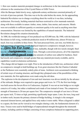 1. How new modern materials prompted changes in architecture in the late nineteenth century in
reference to the construction of the Crystal Palace or Eiffel Tower.
After the Baroque faded slowly away, eighteenth-century architecture consisted primarily of
revivals of previous periods. This time was to be the calm before the storm, for the approaching
Industrial Revolution was to change everything about the world as it was then, including
architecture. Previously, building materials had been restricted to a few manmade materials
along with those available in nature: timber, stone, timber, lime mortar, and concrete. Metals
were not available in sufficient quantity or consistent quality to be used as anything more than
ornamentation. Structure was limited by the capabilities of natural materials. The Industrial
Revolution changed this situation dramatically.
In 1800, the worldwide tonnage of iron produced was 825,000 tons. By 1900, with the Industrial
Revolution in full swing, worldwide production stood at 40 million tons, almost 50 times as
much. Iron was available in three forms. The least processed form, cast iron, was brittle due to a
high percentage of impurities. It still displayed impressive compressive strength, however.
Wrought iron was a more refined form of iron, malleable, though with low tensile strength. Steel
was the strongest, most versatile form of iron. Through a conversion process, all of the impurities
were burned out of the iron ore, then precise amounts of carbon were added for hardness. Steel
had tensile and compressive strength greater than any material previously available, and its
capabilities would revolutionize architecture.
This change did not happen over night. Prior to the introduction of bulk iron, architecture relied
on compressive strength to hold buildings up. Even great structures like the Chartres Cathedral
or the Parthenon were essentially orderly piles of stone. Architects were accustomed to thinking
of certain ways of creating structure, and though they glimpsed some of the possibilities of the
new materials, the first applications were made using the old ideas.
The explosion in the development of iron and steel structures was driven initially by the advance
of the railroads. Bridges were required to span gorges and rivers. In 1779, the first iron bridge
was built across the Severn River in Coalescence, England. It was not an iron bridge as we might
conceive of it today, but rather a traditional arch made of iron instead of stone. The compressive
strength of limestone is 20 tons per square foot. The compressive strength of cast iron is 10 tons
per square inch, 72 times as high, permitting significantly larger spans. Later, the truss, long used
in timber roofs, became the primary element of bridge building. A triangle is the strongest
structural element known, and applied force only makes it more stable. When a diagonal is added
to a square, the form can be viewed as two triangles sharing a side, the fundamental element of a
truss. Trusses were used to build bridges of unprecedented strength throughout the nineteenth
century, including cantilever bridges consisting of truss complexes balanced on supporting piers.
 