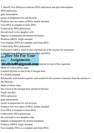 1. Identify five differences between DNA replication and gene transcription.
DNA replication
gene transcription.
occurs in preparation for cell division,
Produces two two copies of DNA, double stranded
Uses DNA as template to form DNA
Catalyzed by DNA polymerase
the end result is two daughter cells.
happens in preparation for protein translation.
Produces mRNA, single stranded
Uses template DNA as a template and forms RNA
Catalyzed by RNA polymerase
End result is mRNA which is then exported out of the nucleus for translation
2. Identify four differences between DNA and RNA.
DNA
RNA
Deoxyribonucleic acid is the hereditary material in most of the organisms
Made of 2-deoxyribose sugar
Contains thymine as one of the 4 nitrogen base
It is double stranded
Ribonucleic acid transfers genetic code needed for the creation of proteins from the nucleus to
the ribosome.
Made of ribose sugar
Has Uracil as the nitrogen base instead of thymine
Single stranded
DNA replication
gene transcription.
occurs in preparation for cell division,
Produces two two copies of DNA, double stranded
Uses DNA as template to form DNA
Catalyzed by DNA polymerase
the end result is two daughter cells.
happens in preparation for protein translation.
Produces mRNA, single stranded
Uses template DNA as a template and forms RNA
 