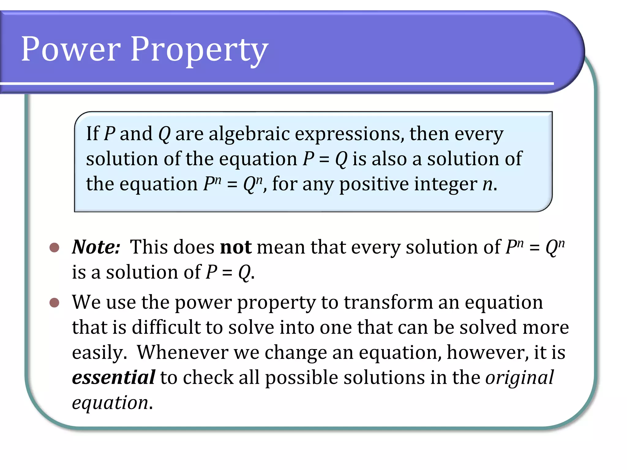 Power Property
⚫ Note: This does not mean that every solution of Pn = Qn
is a solution of P = Q.
⚫ We use the power property to transform an equation
that is difficult to solve into one that can be solved more
easily. Whenever we change an equation, however, it is
essential to check all possible solutions in the original
equation.
If P and Q are algebraic expressions, then every
solution of the equation P = Q is also a solution of
the equation Pn = Qn, for any positive integer n.
 