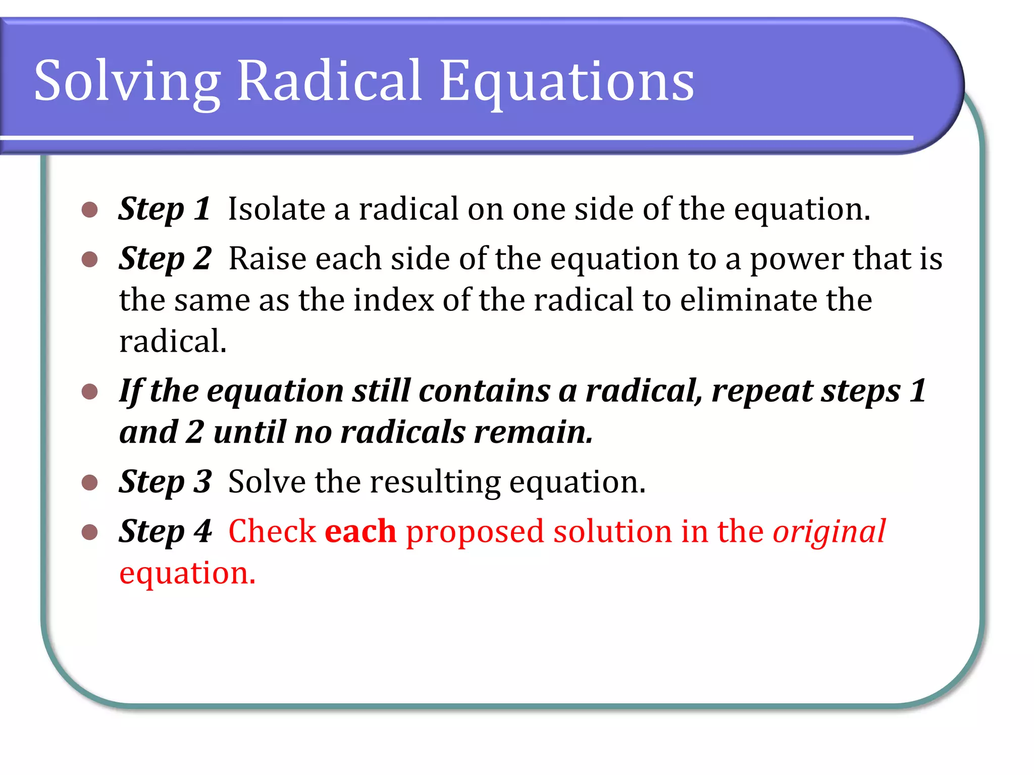 Solving Radical Equations
⚫ Step 1 Isolate a radical on one side of the equation.
⚫ Step 2 Raise each side of the equation to a power that is
the same as the index of the radical to eliminate the
radical.
⚫ If the equation still contains a radical, repeat steps 1
and 2 until no radicals remain.
⚫ Step 3 Solve the resulting equation.
⚫ Step 4 Check each proposed solution in the original
equation.
 