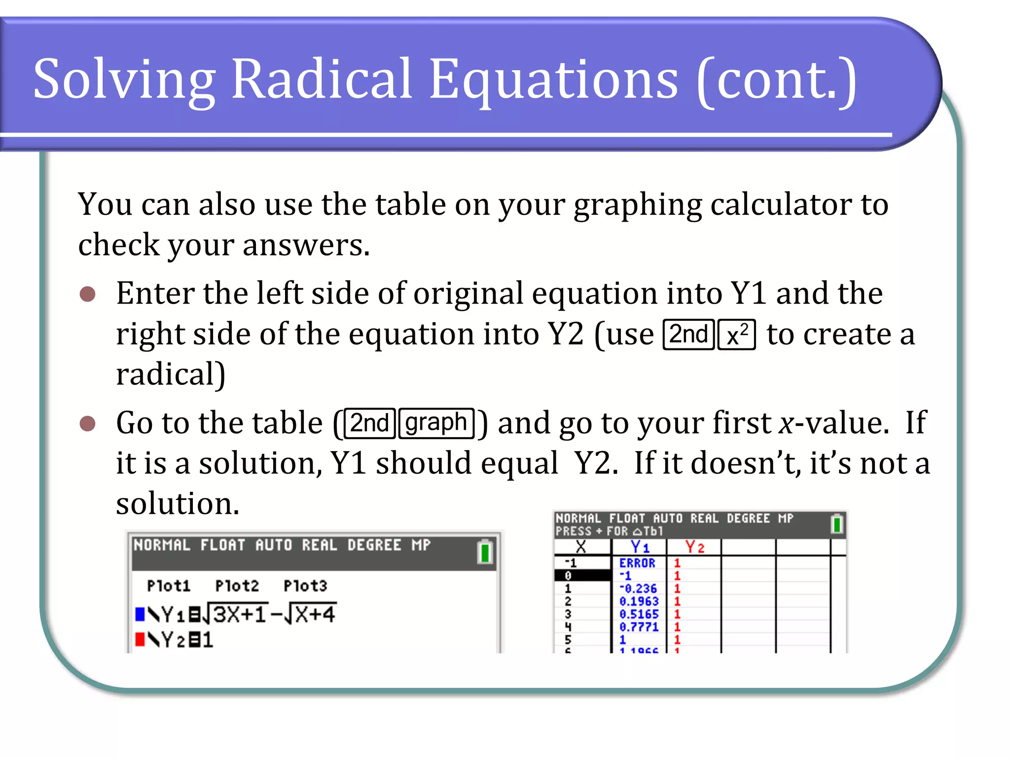 Solving Radical Equations (cont.)
You can also use the table on your graphing calculator to
check your answers.
⚫ Enter the left side of original equation into Y1 and the
right side of the equation into Y2 (use y¡ to create a
radical)
⚫ Go to the table (ys) and go to your first x-value. If
it is a solution, Y1 should equal Y2. If it doesn’t, it’s not a
solution.
 
