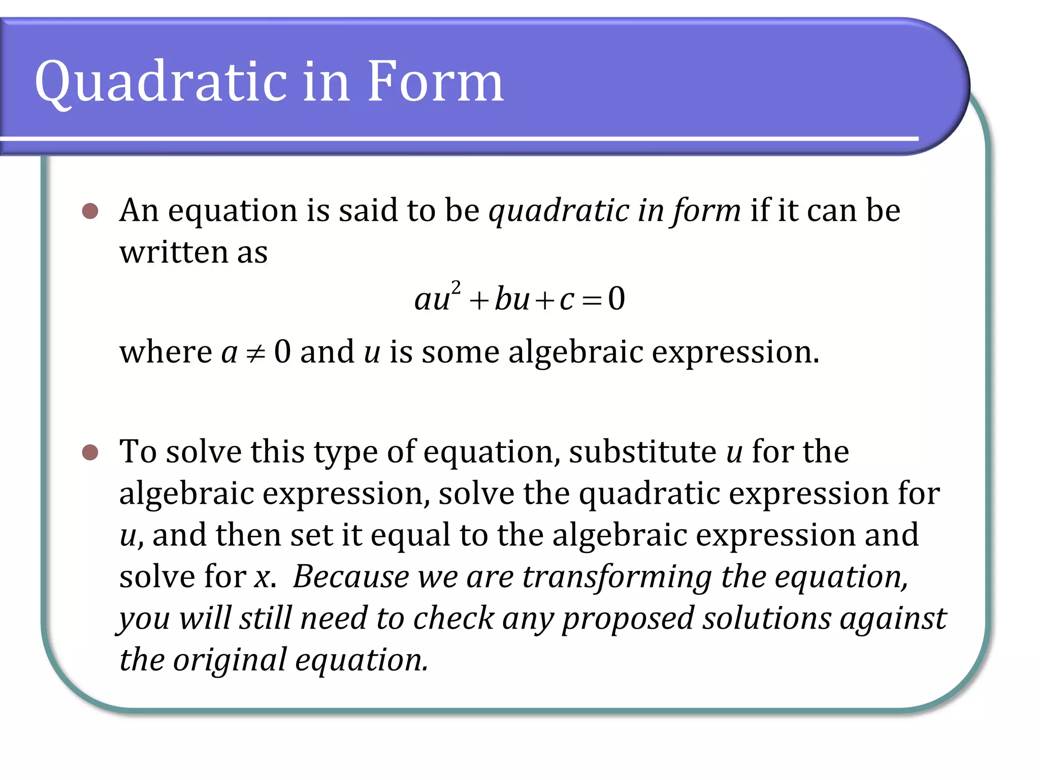 Quadratic in Form
⚫ An equation is said to be quadratic in form if it can be
written as
where a  0 and u is some algebraic expression.
⚫ To solve this type of equation, substitute u for the
algebraic expression, solve the quadratic expression for
u, and then set it equal to the algebraic expression and
solve for x. Because we are transforming the equation,
you will still need to check any proposed solutions against
the original equation.
+ + =
2
0
au bu c
 
