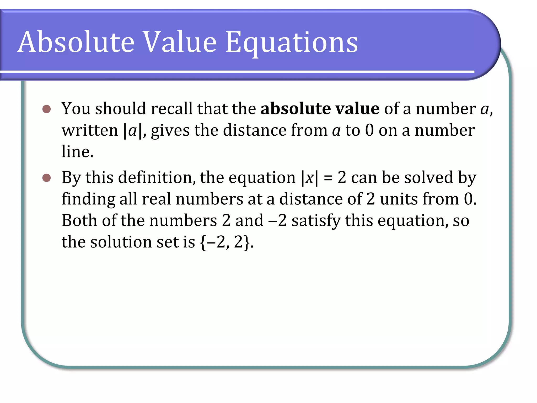 Absolute Value Equations
⚫ You should recall that the absolute value of a number a,
written |a|, gives the distance from a to 0 on a number
line.
⚫ By this definition, the equation |x| = 2 can be solved by
finding all real numbers at a distance of 2 units from 0.
Both of the numbers 2 and ‒2 satisfy this equation, so
the solution set is {‒2, 2}.
 