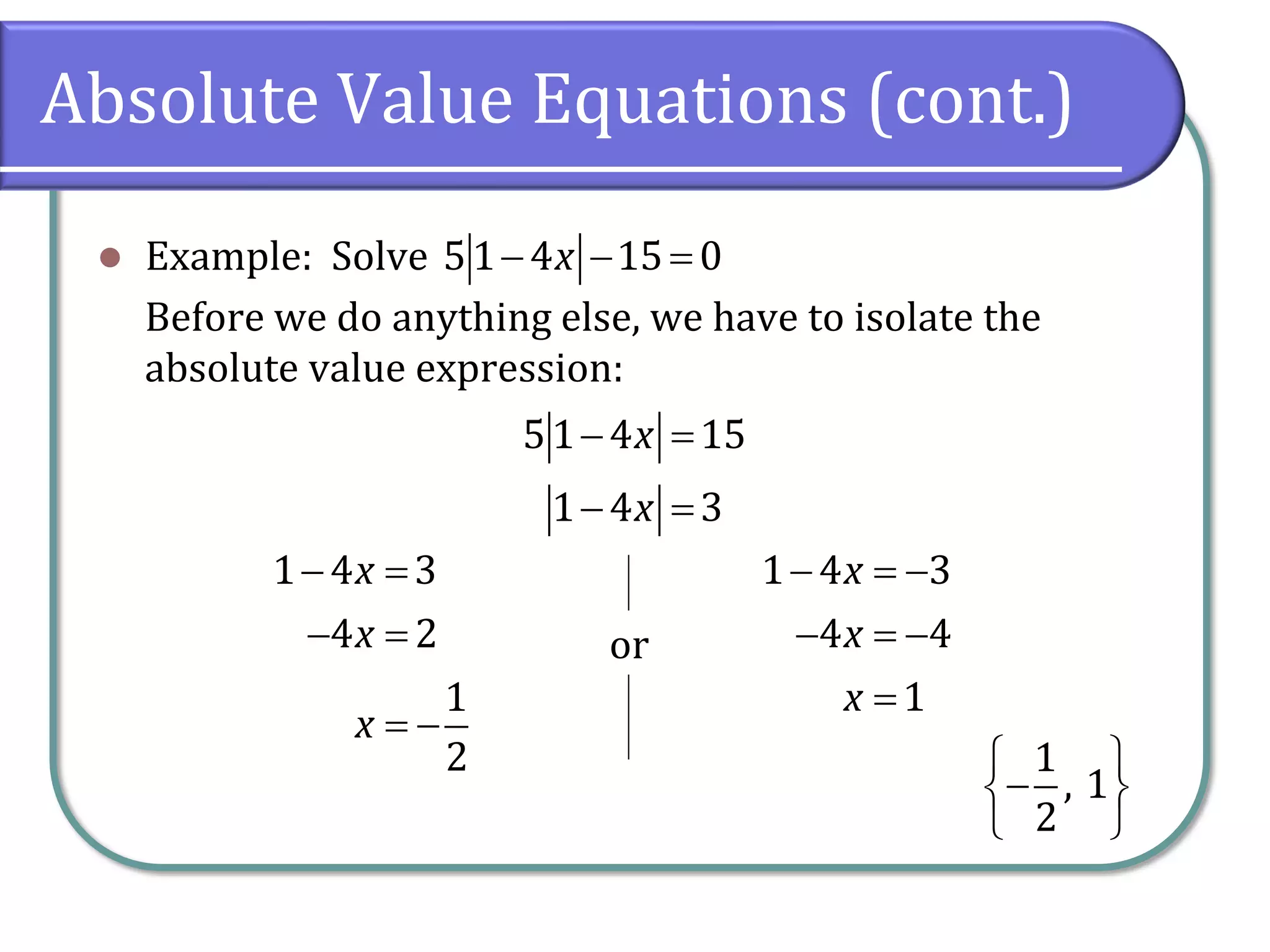 Absolute Value Equations (cont.)
⚫ Example: Solve
Before we do anything else, we have to isolate the
absolute value expression:
51 4 15 0
x
− − =
51 4 15
1 4 3
x
x
− =
− =
1 4 3
4 2
1
2
x
x
x
− =
− =
= −
or
1 4 3
4 4
1
x
x
x
− = −
− = −
=
1
, 1
2
 
−
 
 
 