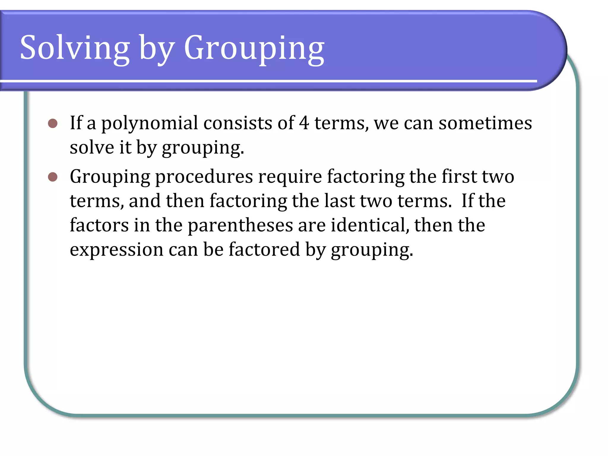 Solving by Grouping
⚫ If a polynomial consists of 4 terms, we can sometimes
solve it by grouping.
⚫ Grouping procedures require factoring the first two
terms, and then factoring the last two terms. If the
factors in the parentheses are identical, then the
expression can be factored by grouping.
 