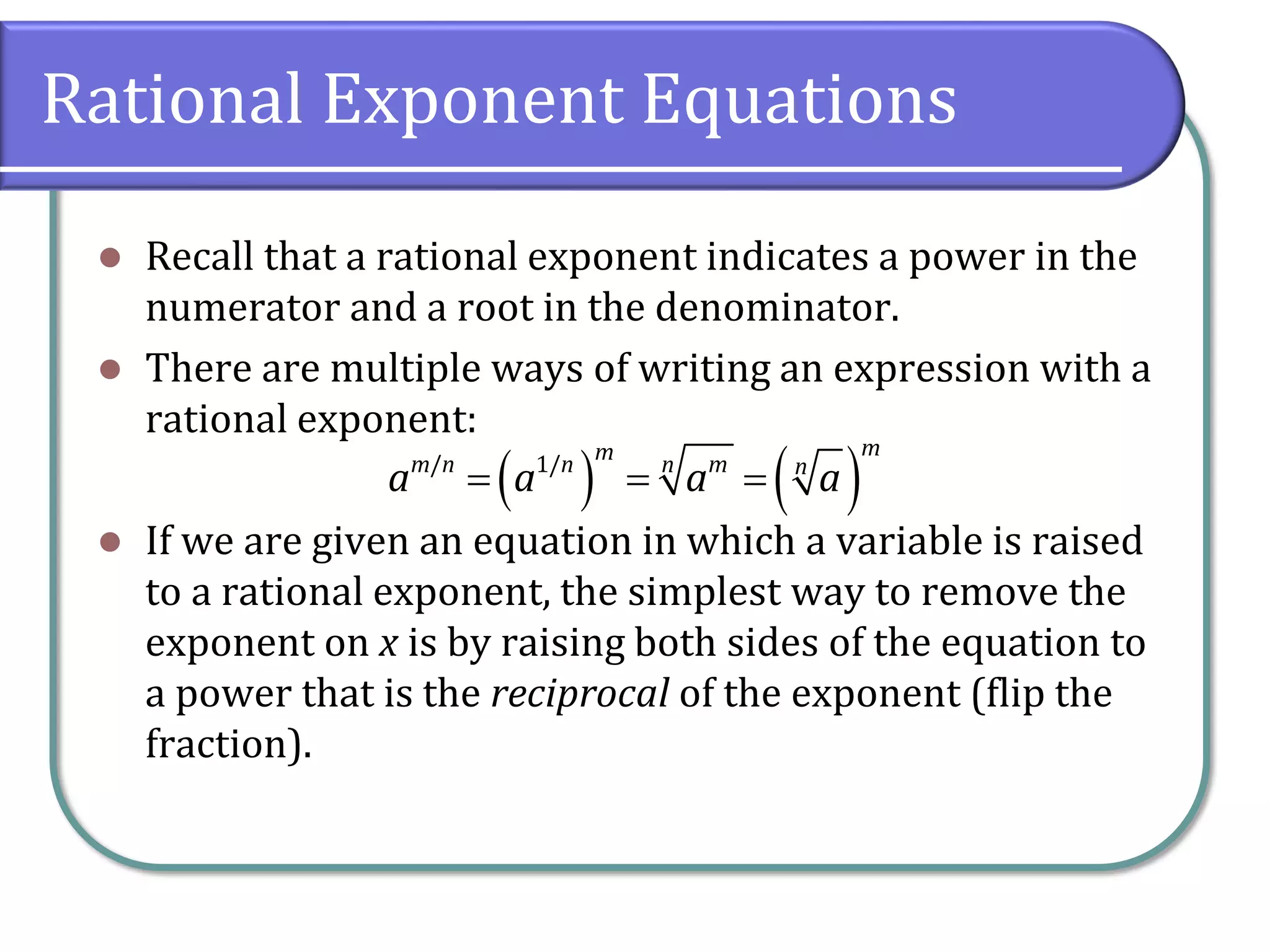 Rational Exponent Equations
⚫ Recall that a rational exponent indicates a power in the
numerator and a root in the denominator.
⚫ There are multiple ways of writing an expression with a
rational exponent:
⚫ If we are given an equation in which a variable is raised
to a rational exponent, the simplest way to remove the
exponent on x is by raising both sides of the equation to
a power that is the reciprocal of the exponent (flip the
fraction).
( ) ( )
/ 1/
m
m
m n n m
n n
a a a a
= = =
 