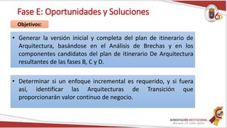 Fase E: Oportunidades y Soluciones
• Generar la versión inicial y completa del plan de itinerario de
Arquitectura, basándose en el Análisis de Brechas y en los
componentes candidatos del plan de itinerario De Arquitectura
resultantes de las fases B, C y D.
Objetivos:
• Determinar si un enfoque incremental es requerido, y si fuera
así, identificar las Arquitecturas de Transición que
proporcionarán valor continuo de negocio.
 