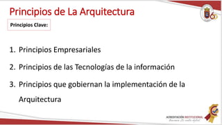 Principios de La Arquitectura
1. Principios Empresariales
2. Principios de las Tecnologías de la información
3. Principios que gobiernan la implementación de la
Arquitectura
Principios Clave:
 