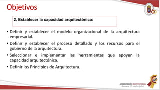 Objetivos
• Definir y establecer el modelo organizacional de la arquitectura
empresarial.
• Definir y establecer el proceso detallado y los recursos para el
gobierno de la arquitectura.
• Seleccionar e implementar las herramientas que apoyen la
capacidad arquitectónica.
• Definir los Principios de Arquitectura.
2. Establecer la capacidad arquitectónica:
 