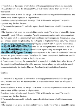 1. Transfection is the process of introduction of foreign genetic material in to the eukaryotic
cells.Cells that have used the introduced DNA is called transfectants. There are two types of
transfection
Stable transfection in which the foriegn DNA is introduced into the genome and replicated. The
protein coded will be expressed in all generations.
Transient transformation in which the oreign DNA will be not be integrated. The protein
expressed only for short duration.
2. The essential regions are 25 bp border repeats, Restriction site and a Antibiotic resistance
region.
3.The function of Vir genes can be studied in wounded plants. The system is induced by signals
produced by plants following wounding. Phenolic compounds such as acetosyringone, activate
the VirA gene, which is a constitutively expressed trans-membrane protein. The activated VirA
gene acts as a kinase, phosphorylating the VirG gene. In its phosphorylated form, VirG acts as an
activator of transcription for the remaining Vir gene operons.Vir D1 + D2 have endonuclease
activity, and make single-stranded cuts within the left and right borders. VirE acts as a ssDNA
binding protein, protecting the single strand T-DNA region during the transport phase of the
process. Once in the plant cell, the complementary strand of the T-DNA is synthesised.These and
the other Vir genes, are necessary for transfer of the T-DNA, but they function in trans, so none
of these genes need to be included in the cloning vectors.
4. Chloroplast are important for photosynthesis in plants. It is benificial for the plant if some of
the genes in the chloroplast are altered for increased photosynthesis and ultimately increased
energy production for the plants . There are 3 methods for chloroplast transformation.
Solution
1. Transfection is the process of introduction of foreign genetic material in to the eukaryotic
cells.Cells that have used the introduced DNA is called transfectants. There are two types of
transfection
Stable transfection in which the foriegn DNA is introduced into the genome and replicated. The
protein coded will be expressed in all generations.
Transient transformation in which the oreign DNA will be not be integrated. The protein
expressed only for short duration.
2. The essential regions are 25 bp border repeats, Restriction site and a Antibiotic resistance
region.
3.The function of Vir genes can be studied in wounded plants. The system is induced by signals
 