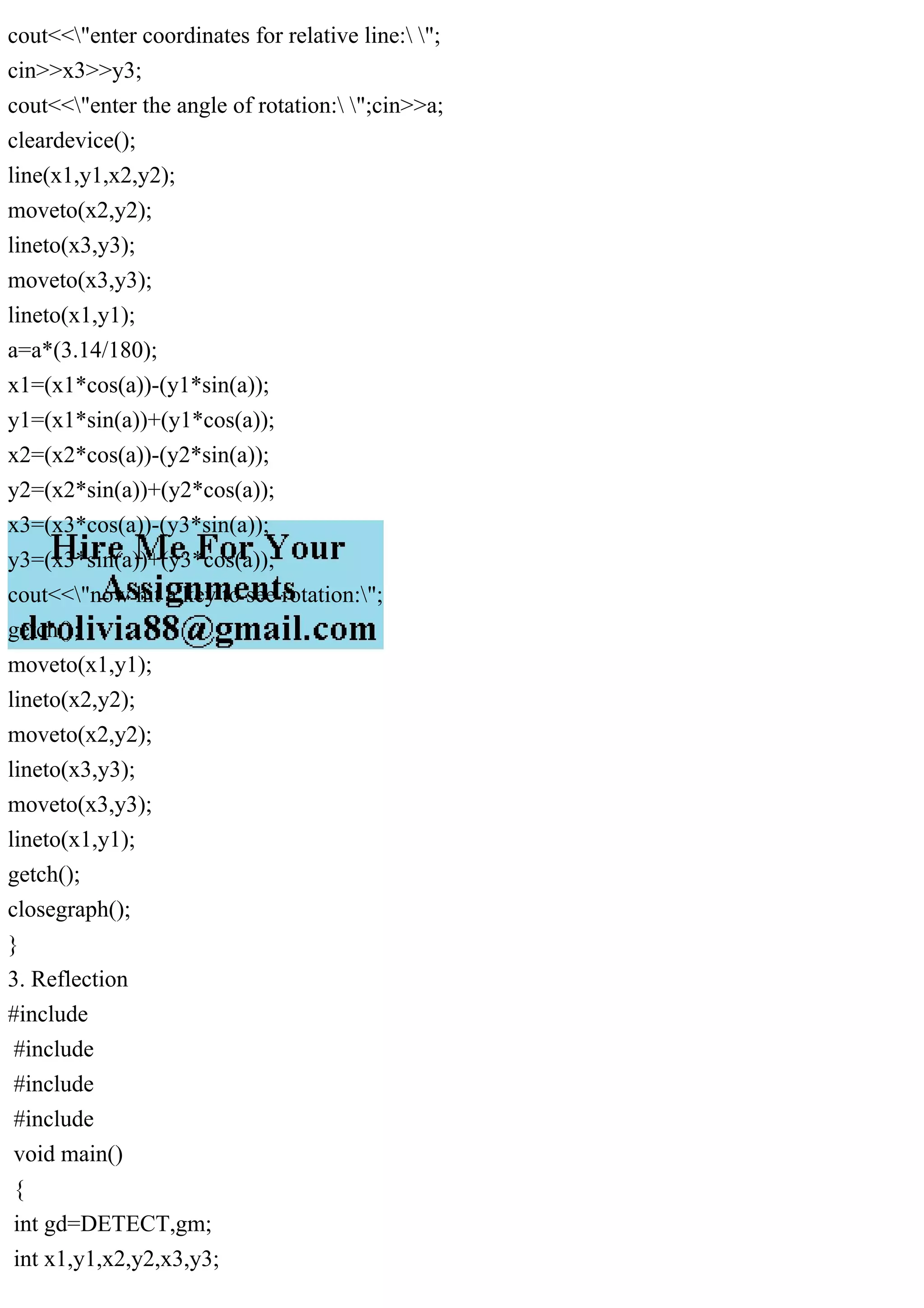 cout<<"enter coordinates for relative line: ";
cin>>x3>>y3;
cout<<"enter the angle of rotation: ";cin>>a;
cleardevice();
line(x1,y1,x2,y2);
moveto(x2,y2);
lineto(x3,y3);
moveto(x3,y3);
lineto(x1,y1);
a=a*(3.14/180);
x1=(x1*cos(a))-(y1*sin(a));
y1=(x1*sin(a))+(y1*cos(a));
x2=(x2*cos(a))-(y2*sin(a));
y2=(x2*sin(a))+(y2*cos(a));
x3=(x3*cos(a))-(y3*sin(a));
y3=(x3*sin(a))+(y3*cos(a));
cout<<"now hit a key to see rotation:";
getch();
moveto(x1,y1);
lineto(x2,y2);
moveto(x2,y2);
lineto(x3,y3);
moveto(x3,y3);
lineto(x1,y1);
getch();
closegraph();
}
3. Reflection
#include
#include
#include
#include
void main()
{
int gd=DETECT,gm;
int x1,y1,x2,y2,x3,y3;
 
