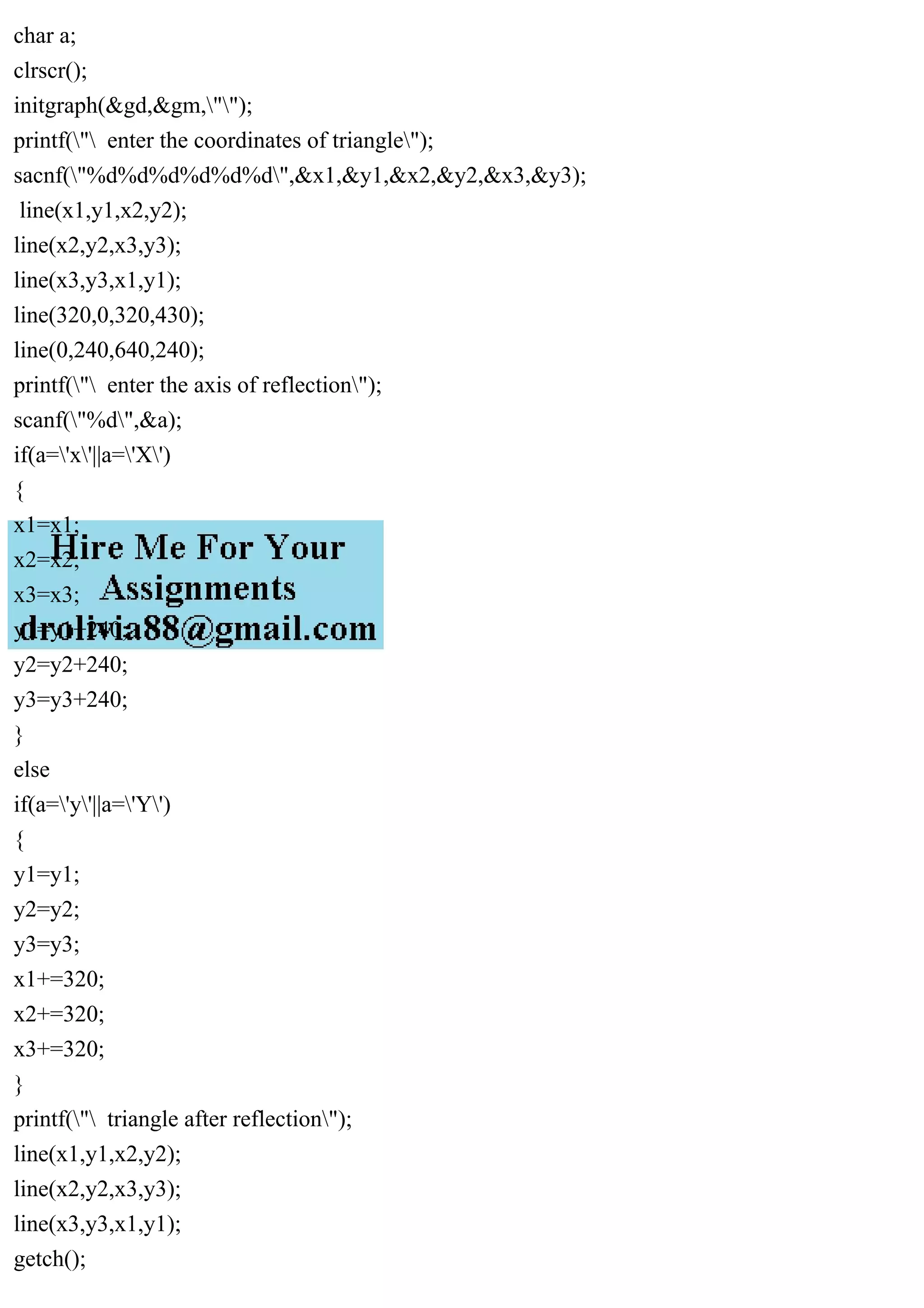 char a;
clrscr();
initgraph(&gd,&gm,"");
printf(" enter the coordinates of triangle");
sacnf("%d%d%d%d%d%d",&x1,&y1,&x2,&y2,&x3,&y3);
line(x1,y1,x2,y2);
line(x2,y2,x3,y3);
line(x3,y3,x1,y1);
line(320,0,320,430);
line(0,240,640,240);
printf(" enter the axis of reflection");
scanf("%d",&a);
if(a='x'||a='X')
{
x1=x1;
x2=x2;
x3=x3;
y1=y1+240;
y2=y2+240;
y3=y3+240;
}
else
if(a='y'||a='Y')
{
y1=y1;
y2=y2;
y3=y3;
x1+=320;
x2+=320;
x3+=320;
}
printf(" triangle after reflection");
line(x1,y1,x2,y2);
line(x2,y2,x3,y3);
line(x3,y3,x1,y1);
getch();
 